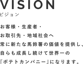 VISIONビジョン お客様・生産者・お取引先・地域社会へ常に新たな馬鈴薯の価値を提供し、自らも成長し続けて世界一の『ポテトカンパニー』になります。